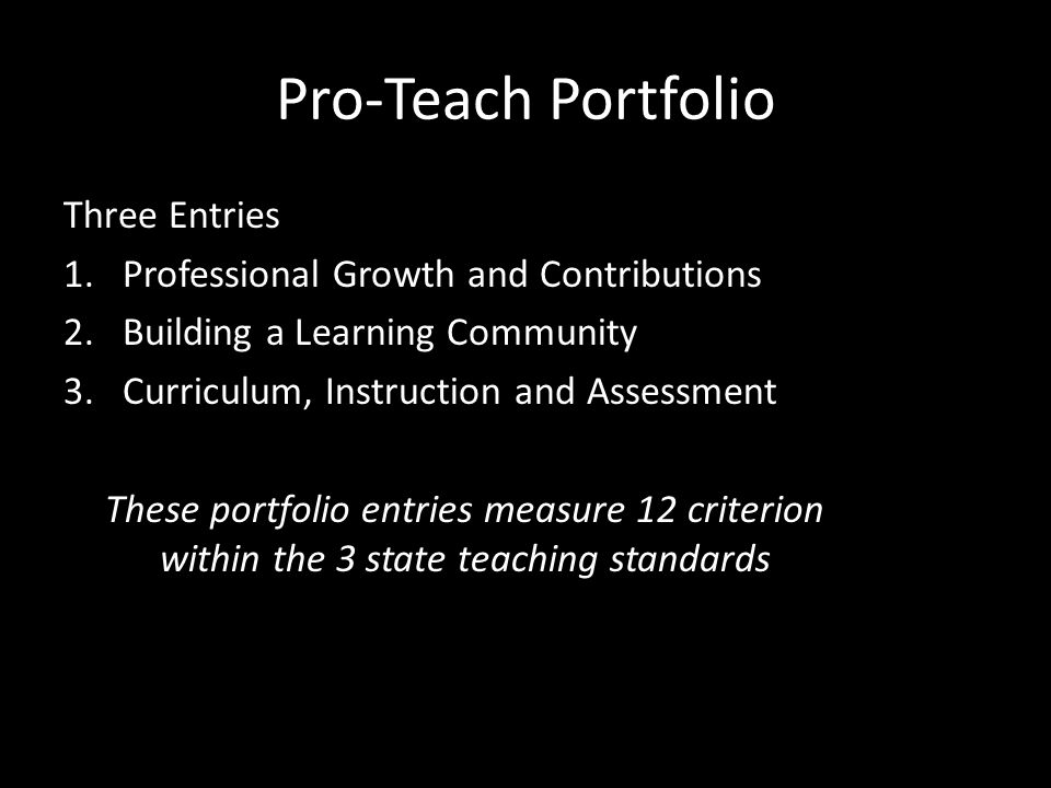 Pro-Teach Portfolio Three Entries 1.Professional Growth and Contributions 2.Building a Learning Community 3.Curriculum, Instruction and Assessment These portfolio entries measure 12 criterion within the 3 state teaching standards
