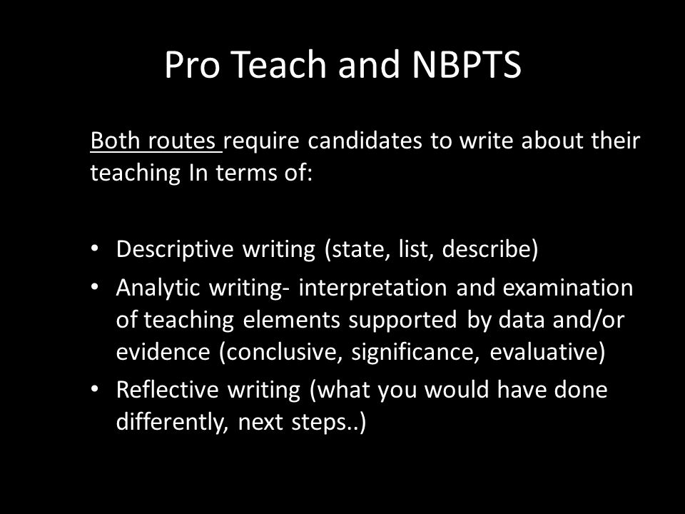 Pro Teach and NBPTS Both routes require candidates to write about their teaching In terms of: Descriptive writing (state, list, describe) Analytic writing- interpretation and examination of teaching elements supported by data and/or evidence (conclusive, significance, evaluative) Reflective writing (what you would have done differently, next steps..)