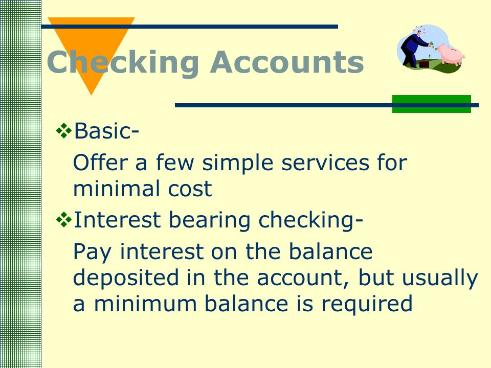 Checking Accounts  Basic- Offer a few simple services for minimal cost  Interest bearing checking- Pay interest on the balance deposited in the account, but usually a minimum balance is required