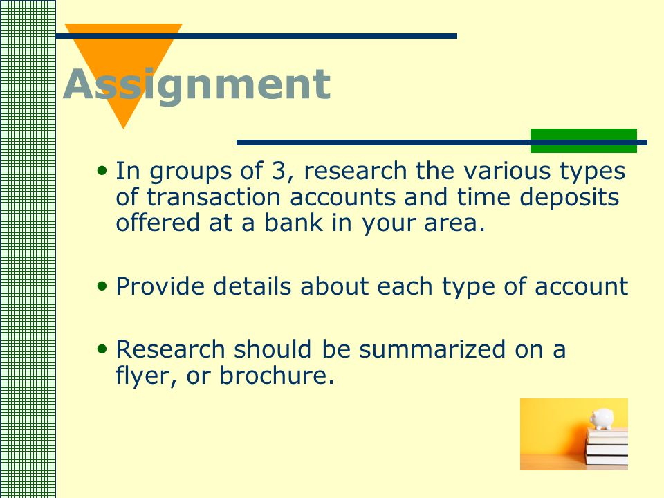 Assignment In groups of 3, research the various types of transaction accounts and time deposits offered at a bank in your area.