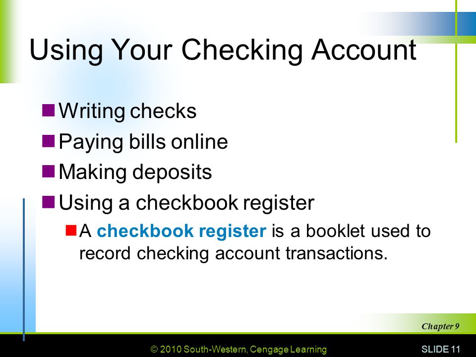 © 2010 South-Western, Cengage Learning SLIDE 11 Chapter 9 Using Your Checking Account Writing checks Paying bills online Making deposits Using a checkbook register A checkbook register is a booklet used to record checking account transactions.