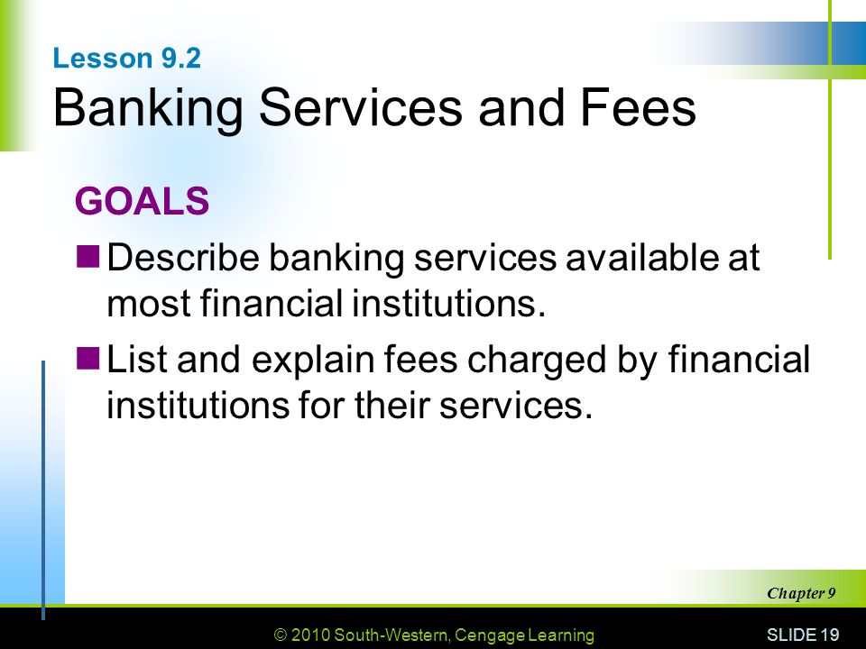 © 2010 South-Western, Cengage Learning SLIDE 19 Chapter 9 Lesson 9.2 Banking Services and Fees GOALS Describe banking services available at most financial institutions.