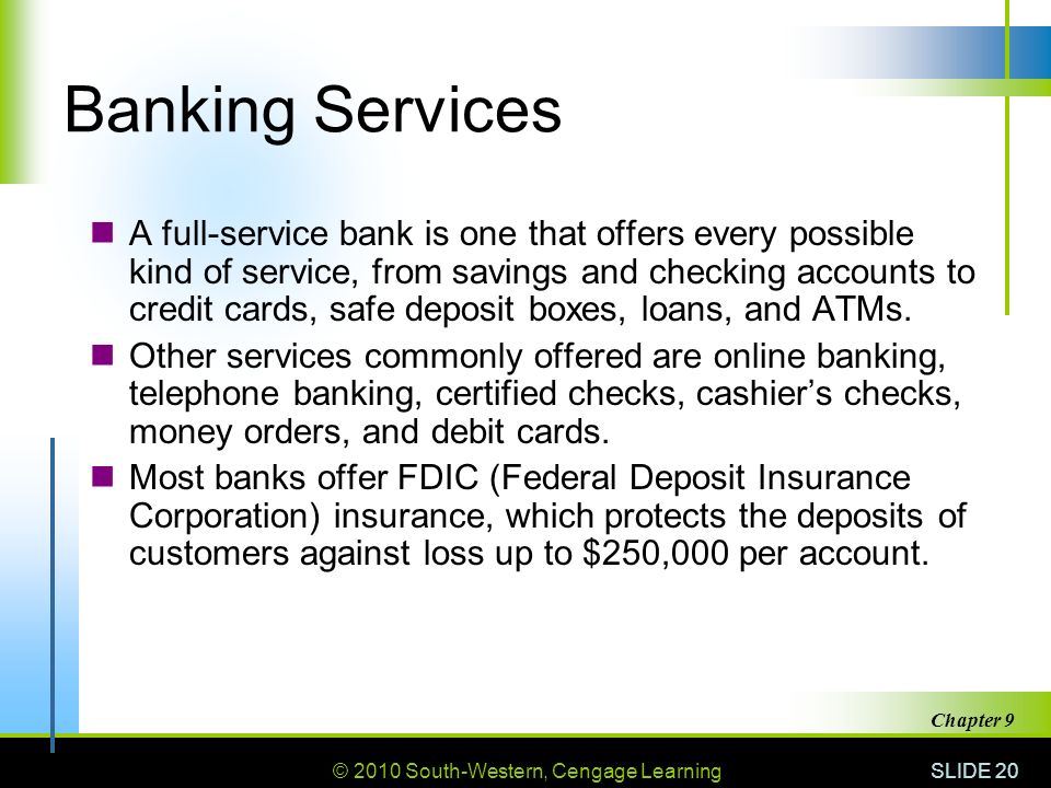 © 2010 South-Western, Cengage Learning SLIDE 20 Chapter 9 Banking Services A full-service bank is one that offers every possible kind of service, from savings and checking accounts to credit cards, safe deposit boxes, loans, and ATMs.
