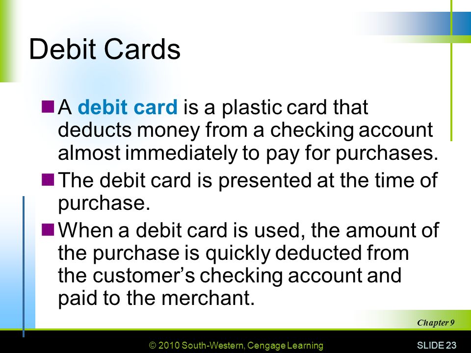 © 2010 South-Western, Cengage Learning SLIDE 23 Chapter 9 Debit Cards A debit card is a plastic card that deducts money from a checking account almost immediately to pay for purchases.