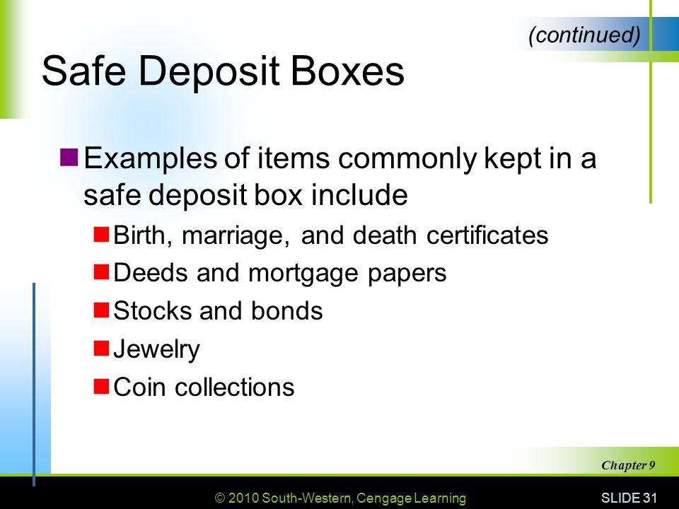 © 2010 South-Western, Cengage Learning SLIDE 31 Chapter 9 Safe Deposit Boxes Examples of items commonly kept in a safe deposit box include Birth, marriage, and death certificates Deeds and mortgage papers Stocks and bonds Jewelry Coin collections (continued)