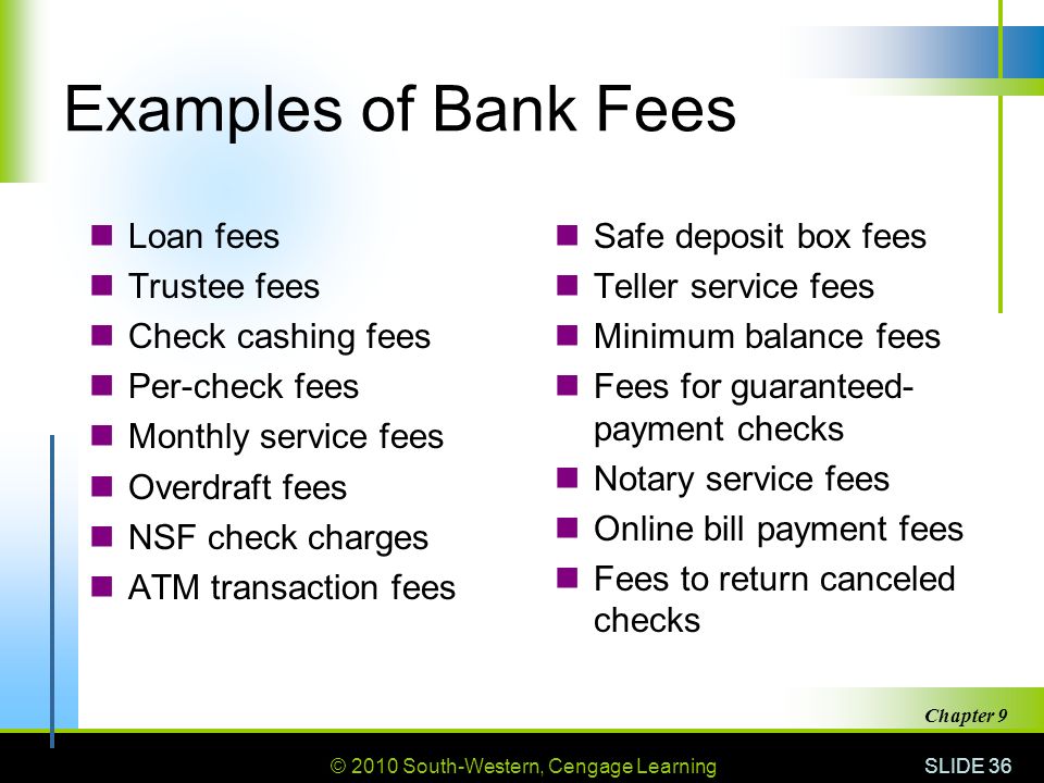 © 2010 South-Western, Cengage Learning SLIDE 36 Chapter 9 Examples of Bank Fees Loan fees Trustee fees Check cashing fees Per-check fees Monthly service fees Overdraft fees NSF check charges ATM transaction fees Safe deposit box fees Teller service fees Minimum balance fees Fees for guaranteed- payment checks Notary service fees Online bill payment fees Fees to return canceled checks