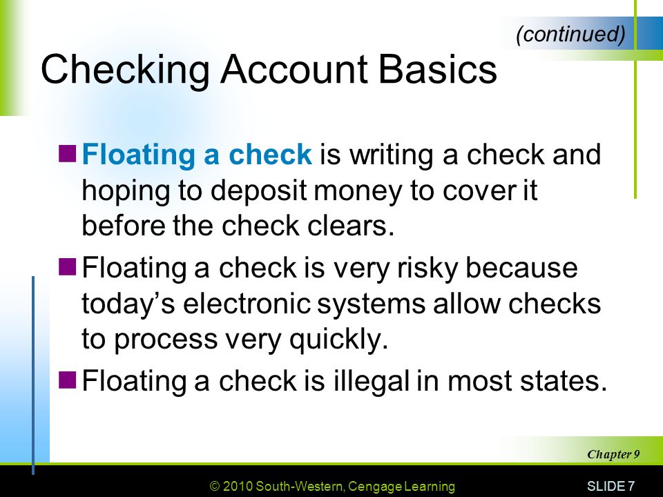 © 2010 South-Western, Cengage Learning SLIDE 7 Chapter 9 Checking Account Basics Floating a check is writing a check and hoping to deposit money to cover it before the check clears.