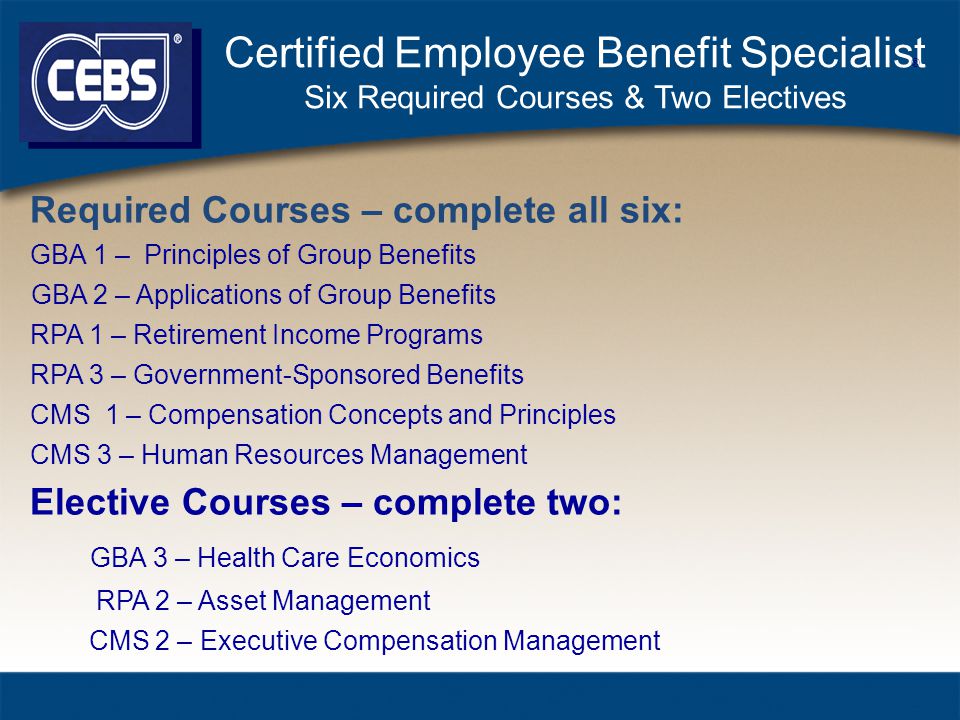 Certified Employee Benefit Specialist Six Required Courses & Two Electives Required Courses – complete all six: GBA 1 – Principles of Group Benefits GBA 2 – Applications of Group Benefits RPA 1 – Retirement Income Programs RPA 3 – Government-Sponsored Benefits CMS 1 – Compensation Concepts and Principles CMS 3 – Human Resources Management Elective Courses – complete two: GBA 3 – Health Care Economics RPA 2 – Asset Management CMS 2 – Executive Compensation Management ®