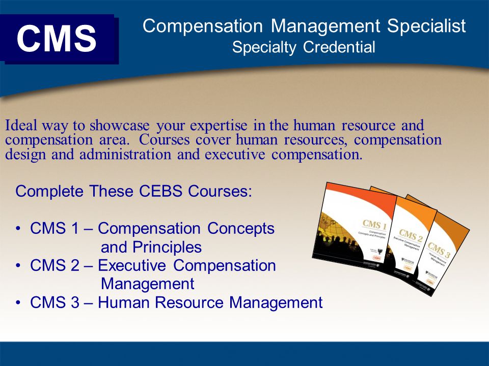 CMS Compensation Management Specialist Specialty Credential Complete These CEBS Courses: CMS 1 – Compensation Concepts and Principles CMS 2 – Executive Compensation Management CMS 3 – Human Resource Management Ideal way to showcase your expertise in the human resource and compensation area.