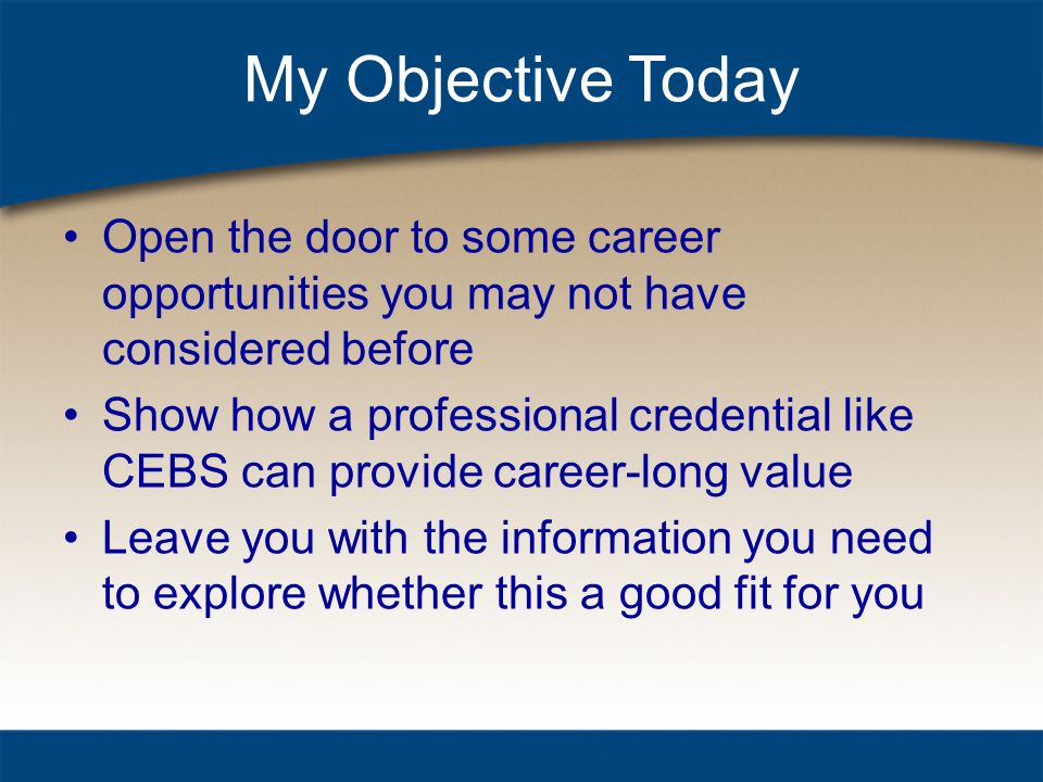 My Objective Today Open the door to some career opportunities you may not have considered before Show how a professional credential like CEBS can provide career-long value Leave you with the information you need to explore whether this a good fit for you
