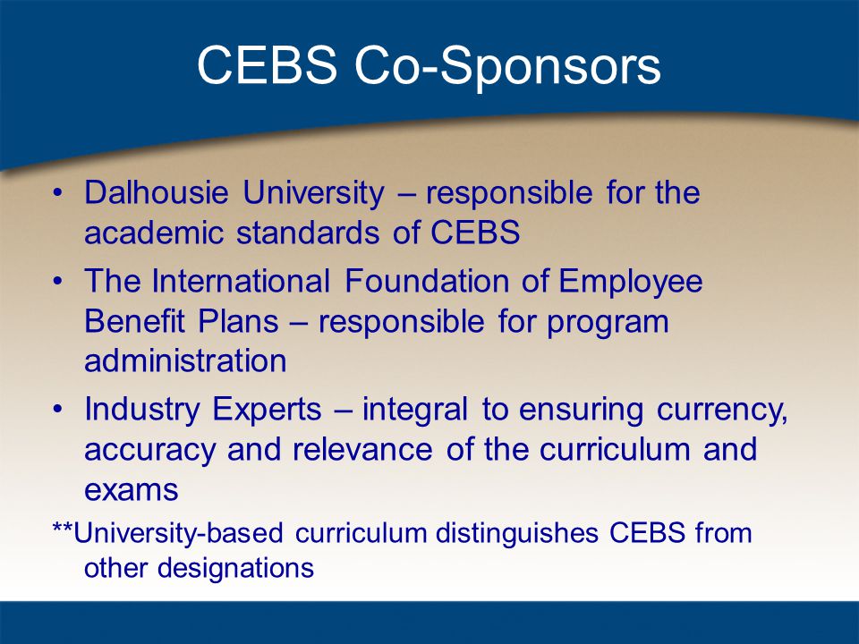 CEBS Co-Sponsors Dalhousie University – responsible for the academic standards of CEBS The International Foundation of Employee Benefit Plans – responsible for program administration Industry Experts – integral to ensuring currency, accuracy and relevance of the curriculum and exams **University-based curriculum distinguishes CEBS from other designations