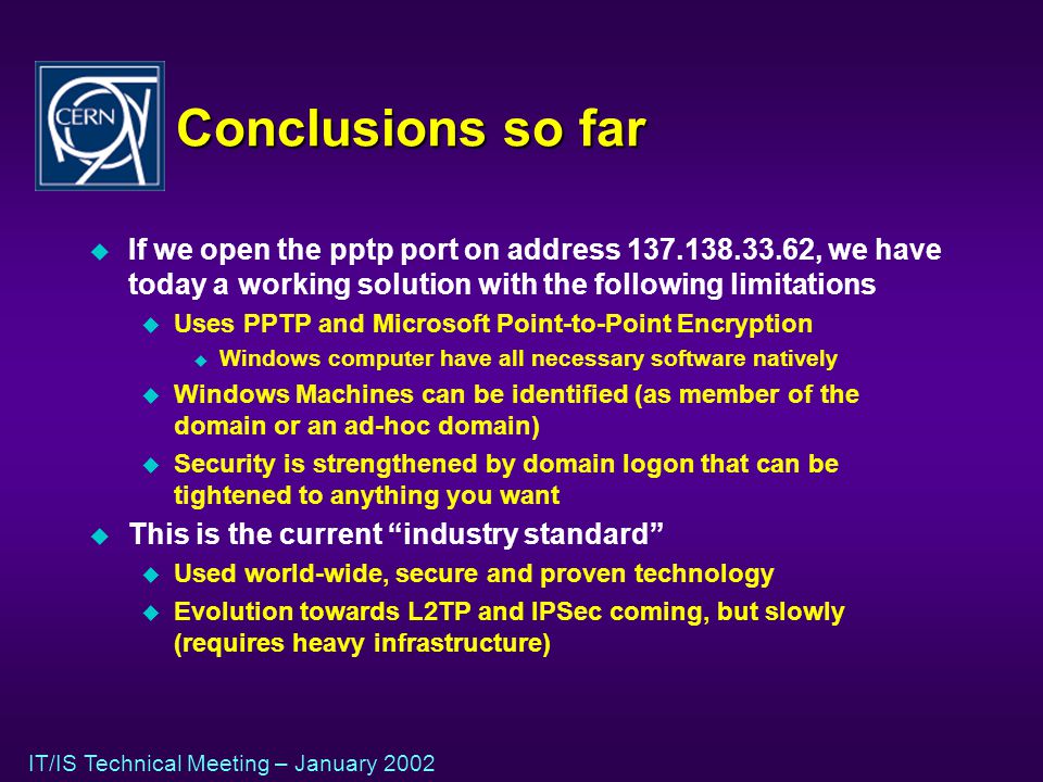IT/IS Technical Meeting – January 2002 Conclusions so far u If we open the pptp port on address , we have today a working solution with the following limitations u Uses PPTP and Microsoft Point-to-Point Encryption u Windows computer have all necessary software natively u Windows Machines can be identified (as member of the domain or an ad-hoc domain) u Security is strengthened by domain logon that can be tightened to anything you want u This is the current industry standard u Used world-wide, secure and proven technology u Evolution towards L2TP and IPSec coming, but slowly (requires heavy infrastructure)