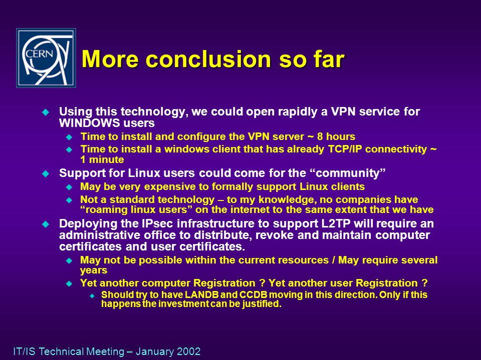 IT/IS Technical Meeting – January 2002 More conclusion so far u Using this technology, we could open rapidly a VPN service for WINDOWS users u Time to install and configure the VPN server ~ 8 hours u Time to install a windows client that has already TCP/IP connectivity ~ 1 minute u Support for Linux users could come for the community u May be very expensive to formally support Linux clients u Not a standard technology – to my knowledge, no companies have roaming linux users on the internet to the same extent that we have u Deploying the IPsec infrastructure to support L2TP will require an administrative office to distribute, revoke and maintain computer certificates and user certificates.
