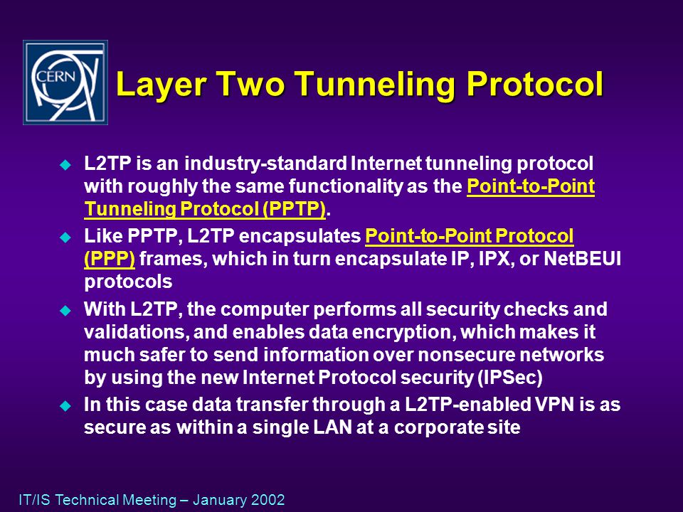 IT/IS Technical Meeting – January 2002 Layer Two Tunneling Protocol u L2TP is an industry-standard Internet tunneling protocol with roughly the same functionality as the Point-to-Point Tunneling Protocol (PPTP).Point-to-Point Tunneling Protocol (PPTP) u Like PPTP, L2TP encapsulates Point-to-Point Protocol (PPP) frames, which in turn encapsulate IP, IPX, or NetBEUI protocolsPoint-to-Point Protocol (PPP) u With L2TP, the computer performs all security checks and validations, and enables data encryption, which makes it much safer to send information over nonsecure networks by using the new Internet Protocol security (IPSec) u In this case data transfer through a L2TP-enabled VPN is as secure as within a single LAN at a corporate site