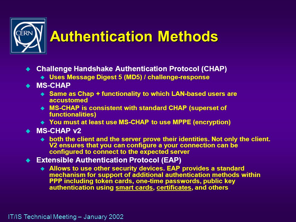 IT/IS Technical Meeting – January 2002 Authentication Methods u Challenge Handshake Authentication Protocol (CHAP) u Uses Message Digest 5 (MD5) / challenge-response u MS-CHAP u Same as Chap + functionality to which LAN-based users are accustomed u MS-CHAP is consistent with standard CHAP (superset of functionalities) u You must at least use MS-CHAP to use MPPE (encryption) u MS-CHAP v2 u both the client and the server prove their identities.
