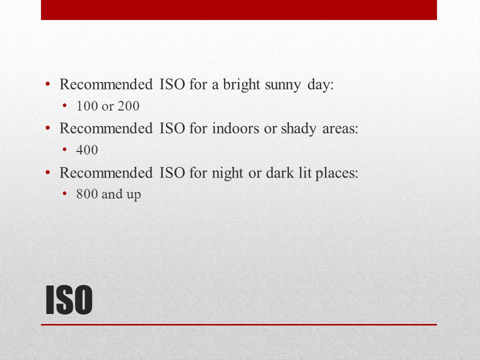 ISO Recommended ISO for a bright sunny day: 100 or 200 Recommended ISO for indoors or shady areas: 400 Recommended ISO for night or dark lit places: 800 and up