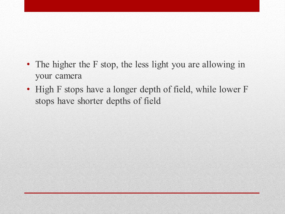 The higher the F stop, the less light you are allowing in your camera High F stops have a longer depth of field, while lower F stops have shorter depths of field