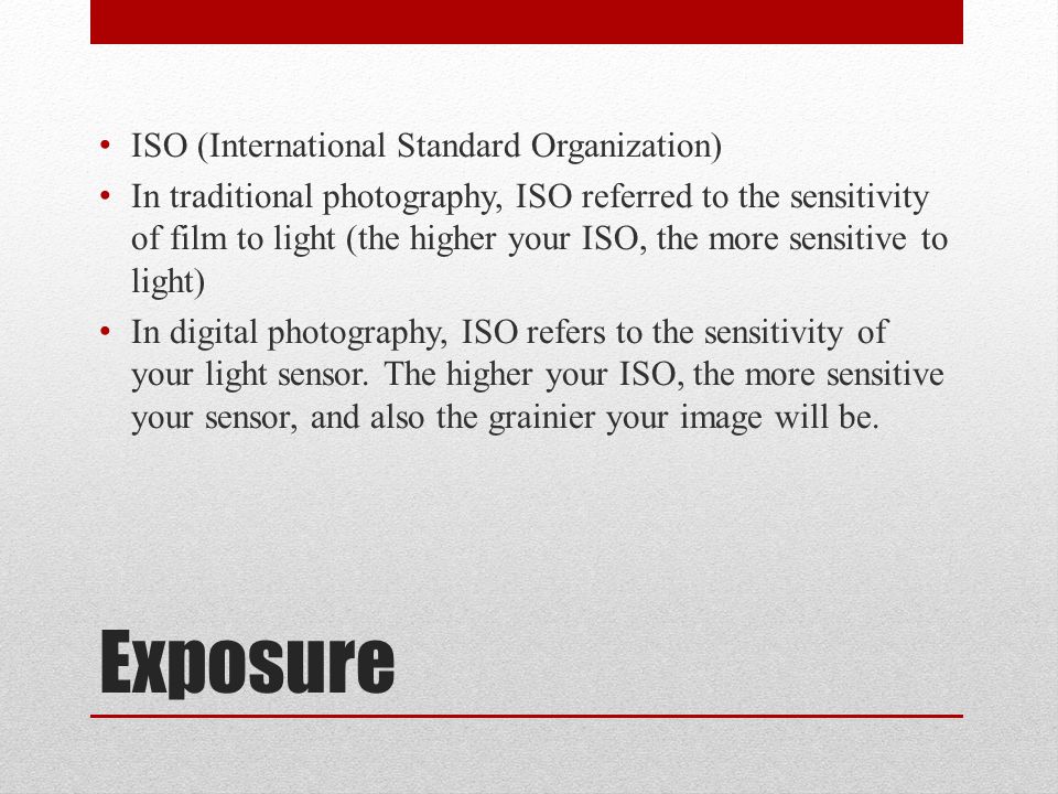 Exposure ISO (International Standard Organization) In traditional photography, ISO referred to the sensitivity of film to light (the higher your ISO, the more sensitive to light) In digital photography, ISO refers to the sensitivity of your light sensor.