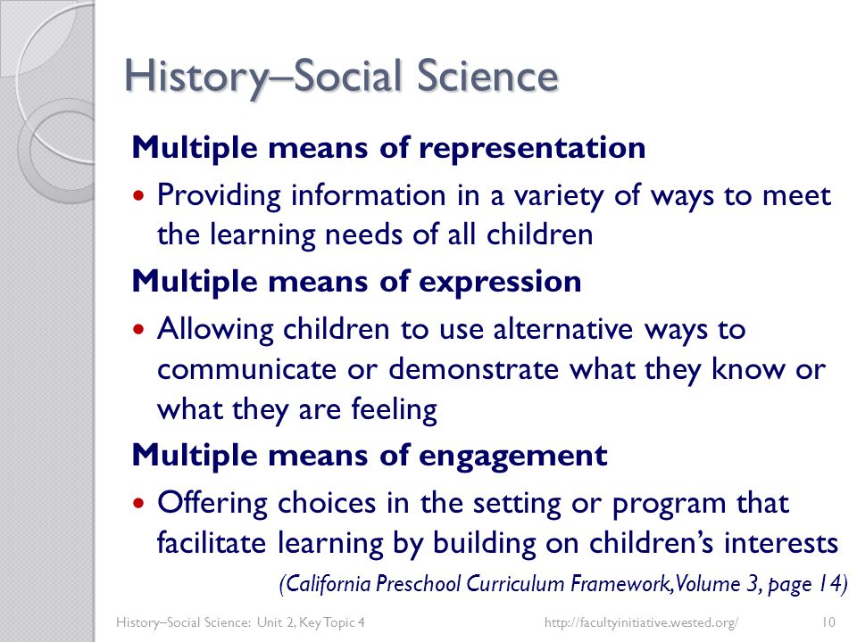 History–Social Science History–Social Science: Unit 2, Key Topic 4http://facultyinitiative.wested.org/10 Multiple means of representation Providing information in a variety of ways to meet the learning needs of all children Multiple means of expression Allowing children to use alternative ways to communicate or demonstrate what they know or what they are feeling Multiple means of engagement Offering choices in the setting or program that facilitate learning by building on children’s interests (California Preschool Curriculum Framework, Volume 3, page 14)
