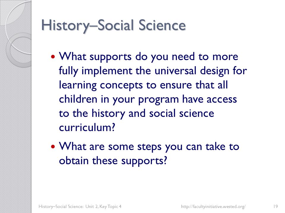 History–Social Science History–Social Science: Unit 2, Key Topic 4http://facultyinitiative.wested.org/19 What supports do you need to more fully implement the universal design for learning concepts to ensure that all children in your program have access to the history and social science curriculum.