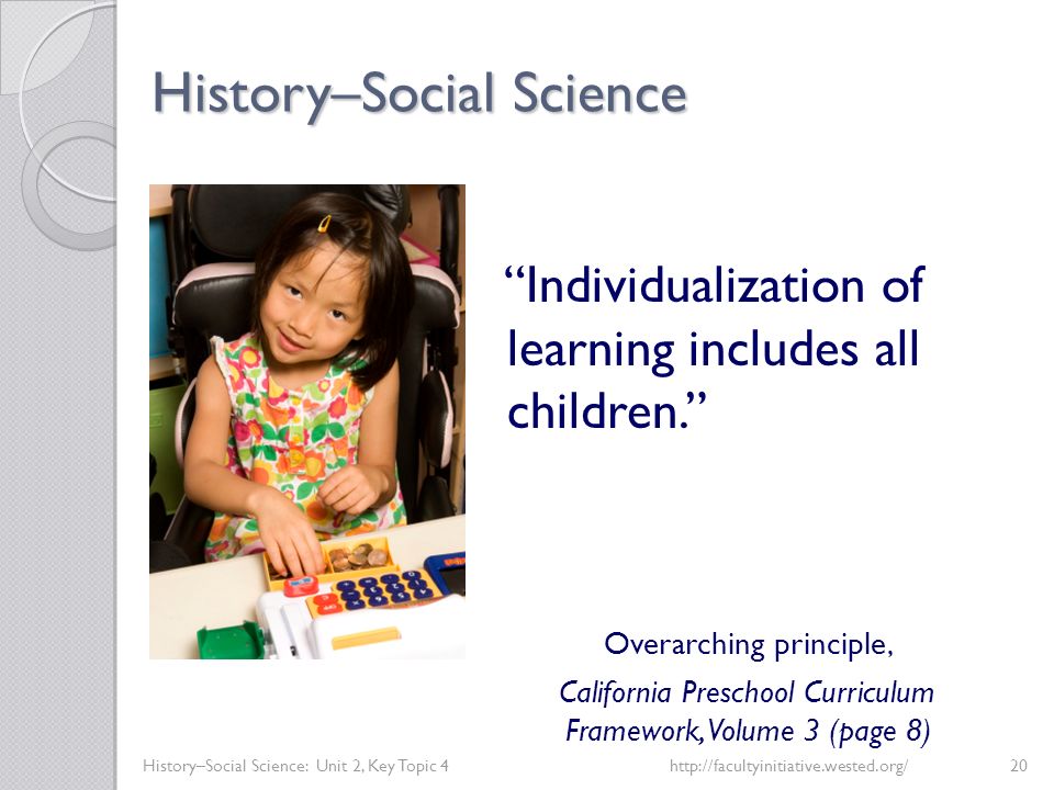 History–Social Science History–Social Science: Unit 2, Key Topic 4http://facultyinitiative.wested.org/20 Individualization of learning includes all children. Overarching principle, California Preschool Curriculum Framework, Volume 3 (page 8)