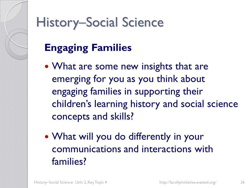 History–Social Science History–Social Science: Unit 2, Key Topic 4http://facultyinitiative.wested.org/26 Engaging Families What are some new insights that are emerging for you as you think about engaging families in supporting their children’s learning history and social science concepts and skills.