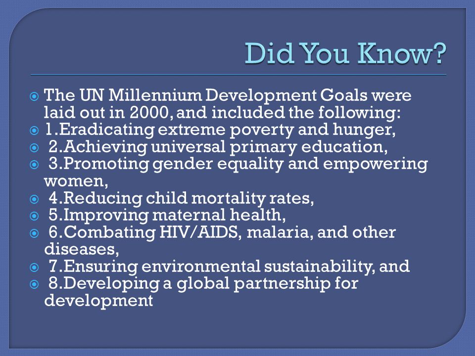  The UN Millennium Development Goals were laid out in 2000, and included the following:  1.Eradicating extreme poverty and hunger,  2.Achieving universal primary education,  3.Promoting gender equality and empowering women,  4.Reducing child mortality rates,  5.Improving maternal health,  6.Combating HIV/AIDS, malaria, and other diseases,  7.Ensuring environmental sustainability, and  8.Developing a global partnership for development