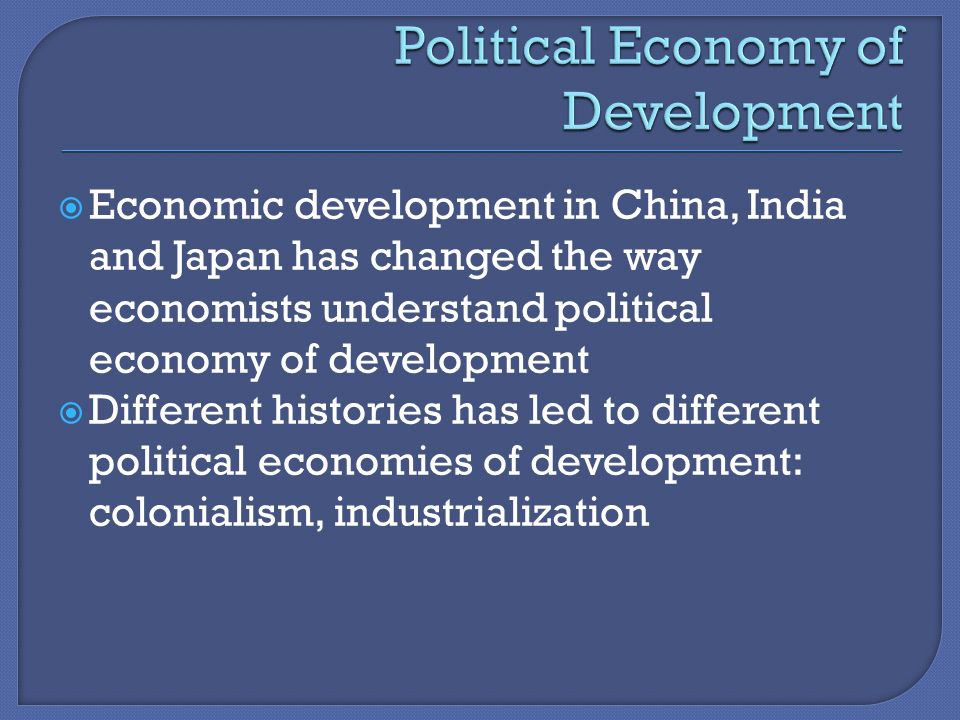  Economic development in China, India and Japan has changed the way economists understand political economy of development  Different histories has led to different political economies of development: colonialism, industrialization