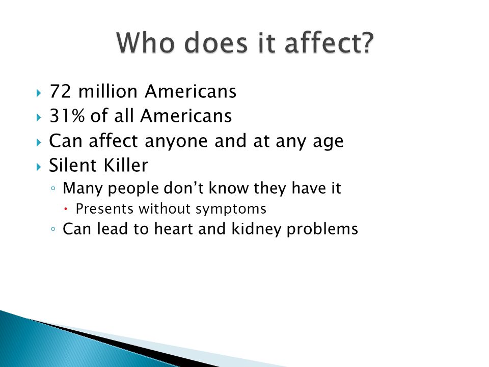  72 million Americans  31% of all Americans  Can affect anyone and at any age  Silent Killer ◦ Many people don’t know they have it  Presents without symptoms ◦ Can lead to heart and kidney problems
