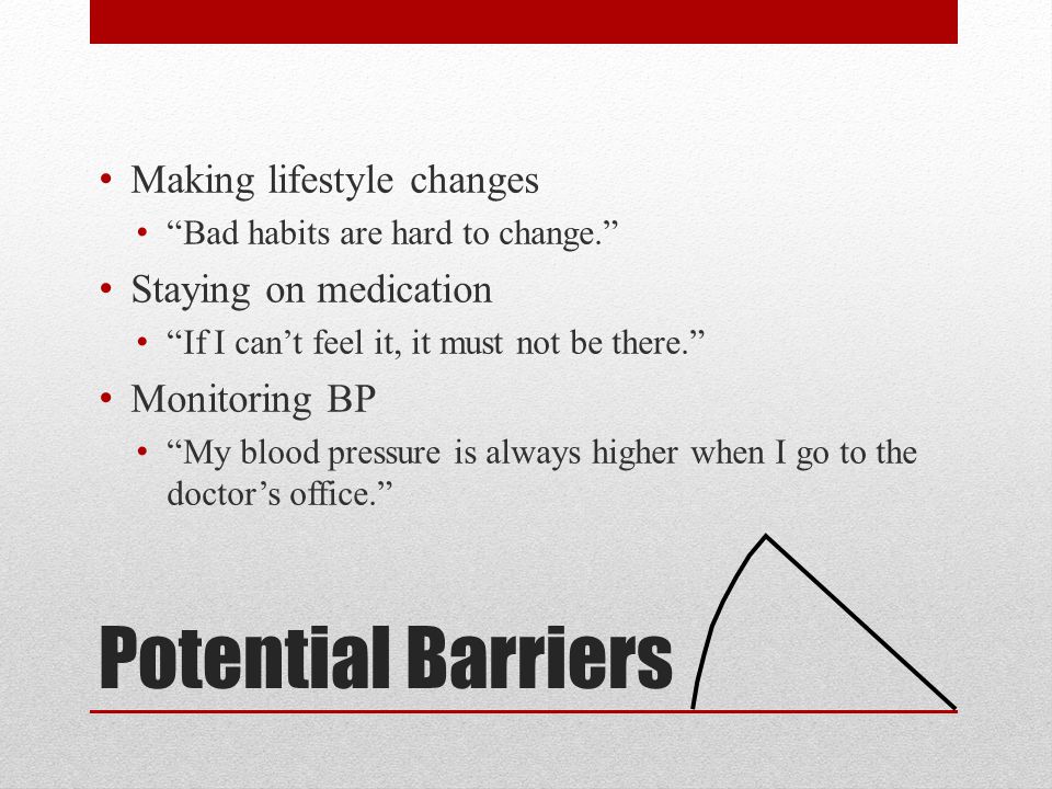 Potential Barriers Making lifestyle changes Bad habits are hard to change. Staying on medication If I can’t feel it, it must not be there. Monitoring BP My blood pressure is always higher when I go to the doctor’s office.