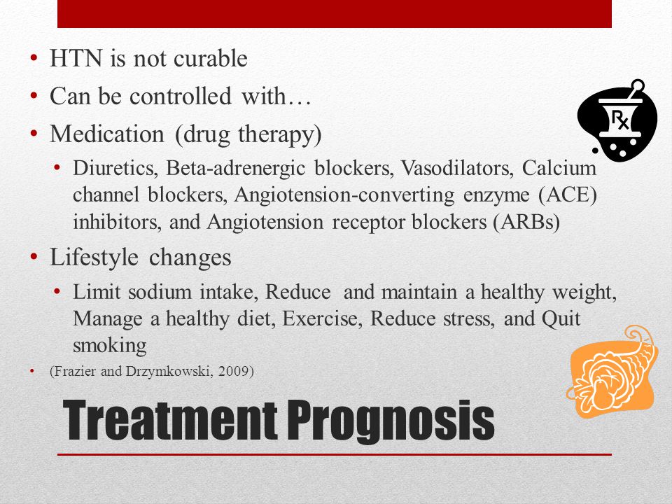 Treatment Prognosis HTN is not curable Can be controlled with… Medication (drug therapy) Diuretics, Beta-adrenergic blockers, Vasodilators, Calcium channel blockers, Angiotension-converting enzyme (ACE) inhibitors, and Angiotension receptor blockers (ARBs) Lifestyle changes Limit sodium intake, Reduce and maintain a healthy weight, Manage a healthy diet, Exercise, Reduce stress, and Quit smoking (Frazier and Drzymkowski, 2009)