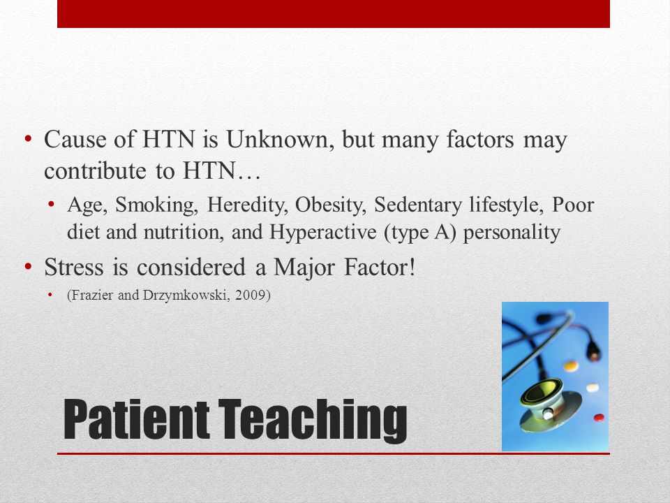 Patient Teaching Cause of HTN is Unknown, but many factors may contribute to HTN… Age, Smoking, Heredity, Obesity, Sedentary lifestyle, Poor diet and nutrition, and Hyperactive (type A) personality Stress is considered a Major Factor.