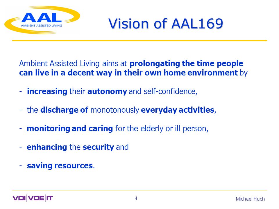 4 Michael Huch Vision of AAL169 Ambient Assisted Living aims at prolongating the time people can live in a decent way in their own home environment by - increasing their autonomy and self-confidence, - the discharge of monotonously everyday activities, - monitoring and caring for the elderly or ill person, - enhancing the security and - saving resources.