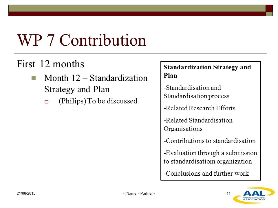 21/08/ WP 7 Contribution First 12 months Month 12 – Standardization Strategy and Plan  (Philips) To be discussed Standardization Strategy and Plan -Standardisation and Standardisation process -Related Research Efforts -Related Standardisation Organisations -Contributions to standardisation -Evaluation through a submission to standardisatiom organization -Conclusions and further work