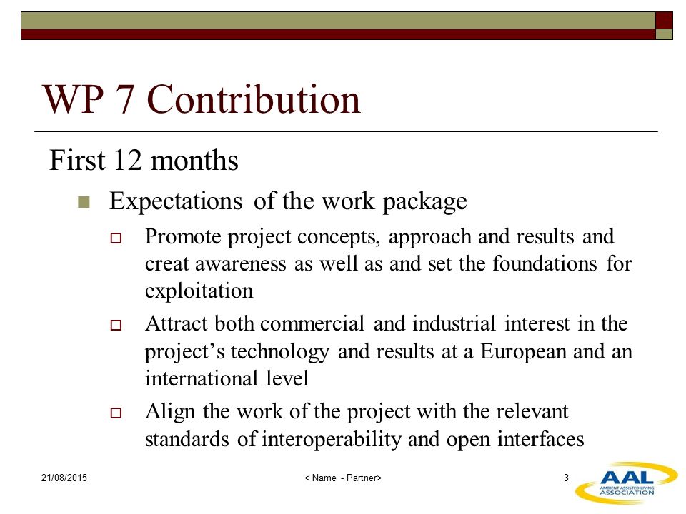 21/08/ WP 7 Contribution First 12 months Expectations of the work package  Promote project concepts, approach and results and creat awareness as well as and set the foundations for exploitation  Attract both commercial and industrial interest in the project’s technology and results at a European and an international level  Align the work of the project with the relevant standards of interoperability and open interfaces