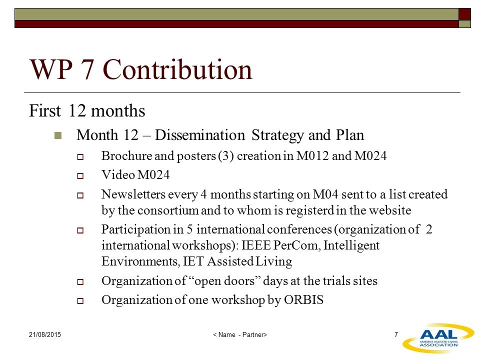 21/08/ WP 7 Contribution First 12 months Month 12 – Dissemination Strategy and Plan  Brochure and posters (3) creation in M012 and M024  Video M024  Newsletters every 4 months starting on M04 sent to a list created by the consortium and to whom is registerd in the website  Participation in 5 international conferences (organization of 2 international workshops): IEEE PerCom, Intelligent Environments, IET Assisted Living  Organization of open doors days at the trials sites  Organization of one workshop by ORBIS