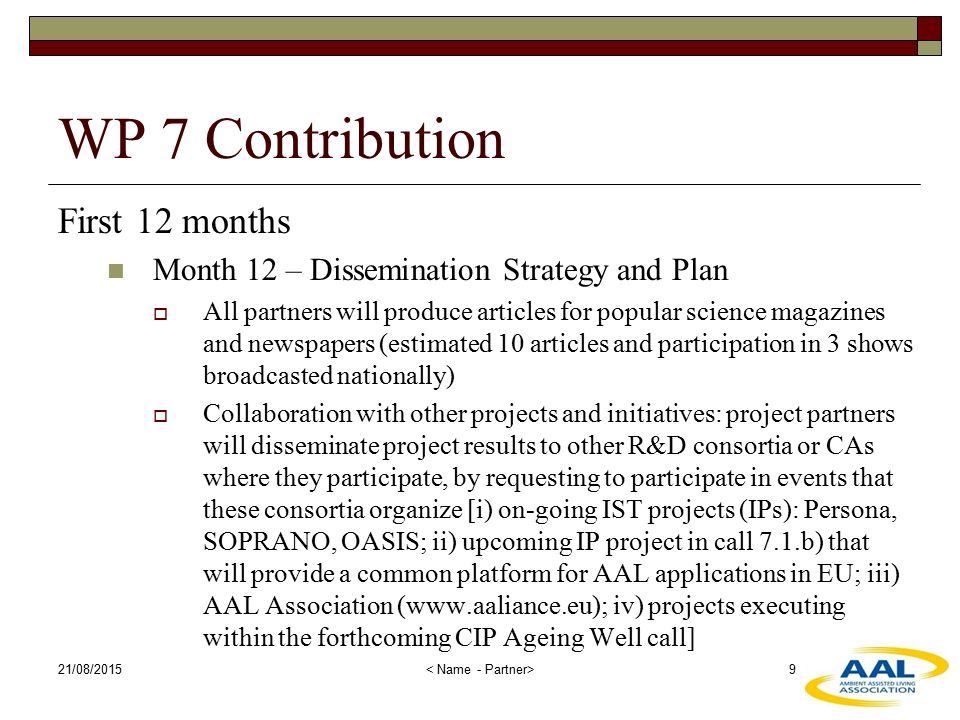 WP 7 Contribution First 12 months Month 12 – Dissemination Strategy and Plan  All partners will produce articles for popular science magazines and newspapers (estimated 10 articles and participation in 3 shows broadcasted nationally)  Collaboration with other projects and initiatives: project partners will disseminate project results to other R&D consortia or CAs where they participate, by requesting to participate in events that these consortia organize [i) on-going IST projects (IPs): Persona, SOPRANO, OASIS; ii) upcoming IP project in call 7.1.b) that will provide a common platform for AAL applications in EU; iii) AAL Association (  iv) projects executing within the forthcoming CIP Ageing Well call] 21/08/2015 9