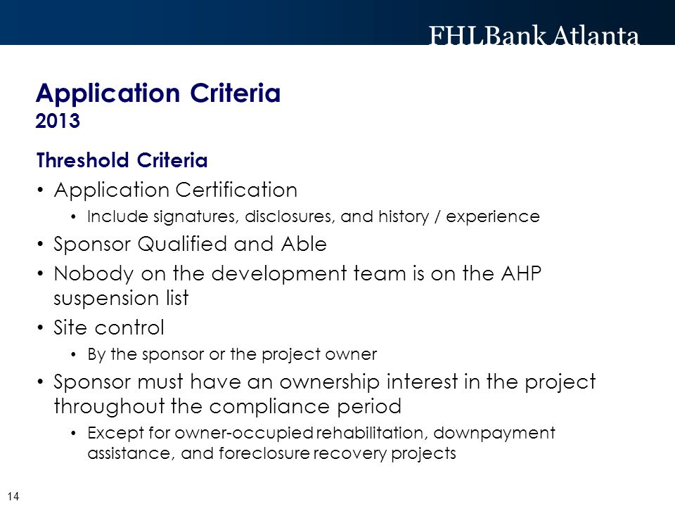 FHLBank Atlanta Application Criteria 2013 Threshold Criteria Application Certification Include signatures, disclosures, and history / experience Sponsor Qualified and Able Nobody on the development team is on the AHP suspension list Site control By the sponsor or the project owner Sponsor must have an ownership interest in the project throughout the compliance period Except for owner-occupied rehabilitation, downpayment assistance, and foreclosure recovery projects 14