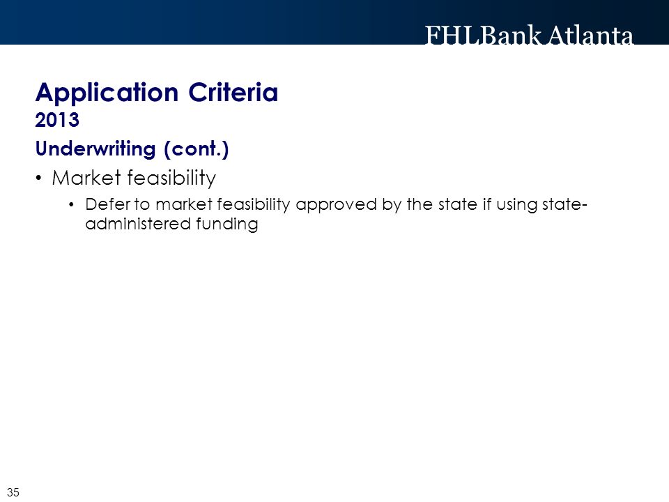 FHLBank Atlanta Application Criteria 2013 Underwriting (cont.) Market feasibility Defer to market feasibility approved by the state if using state- administered funding 35