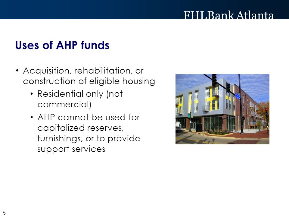 FHLBank Atlanta Uses of AHP funds Acquisition, rehabilitation, or construction of eligible housing Residential only (not commercial) AHP cannot be used for capitalized reserves, furnishings, or to provide support services 5