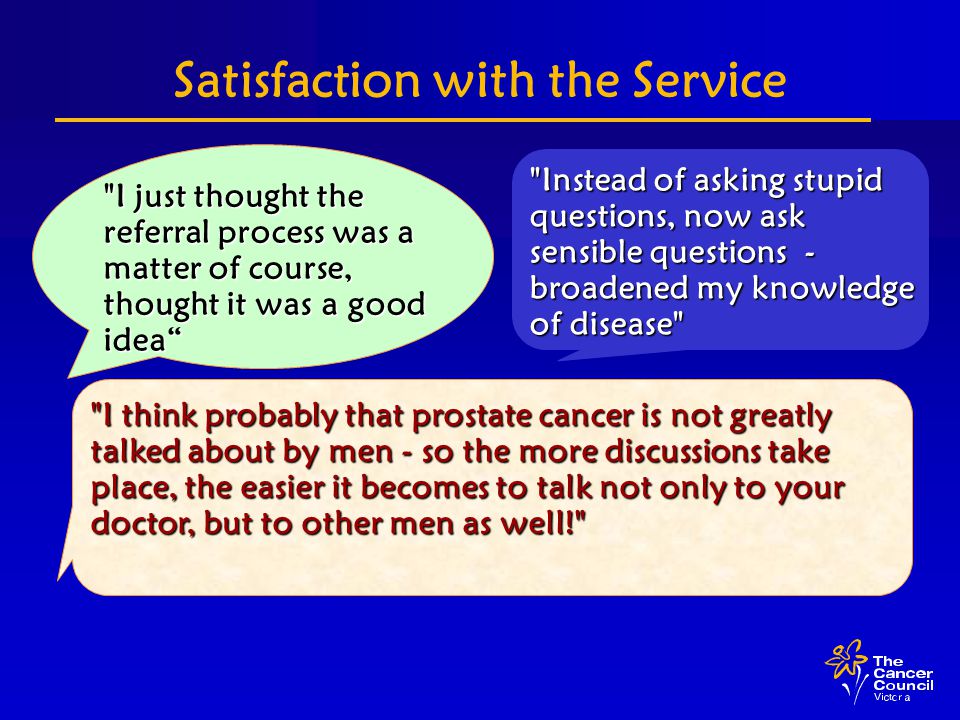 Satisfaction with the Service I just thought the referral process was a matter of course, thought it was a good idea Instead of asking stupid questions, now ask sensible questions - broadened my knowledge of disease I think probably that prostate cancer is not greatly talked about by men - so the more discussions take place, the easier it becomes to talk not only to your doctor, but to other men as well!