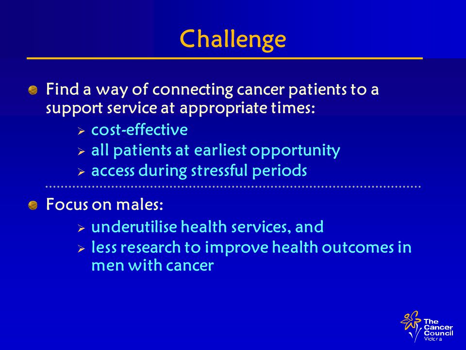 Challenge Find a way of connecting cancer patients to a support service at appropriate times:  cost-effective  all patients at earliest opportunity  access during stressful periods Focus on males:  underutilise health services, and  less research to improve health outcomes in men with cancer