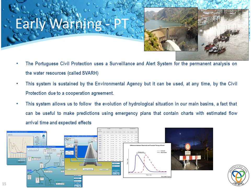 Early Warning - PT 15 The Portuguese Civil Protection uses a Surveillance and Alert System for the permanent analysis on the water resources (called SVARH) This system is sustained by the Environmental Agency but it can be used, at any time, by the Civil Protection due to a cooperation agreement.