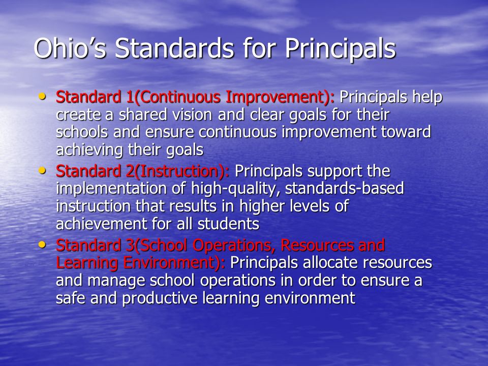 Ohio’s Standards for Principals Standard 1(Continuous Improvement): Principals help create a shared vision and clear goals for their schools and ensure continuous improvement toward achieving their goals Standard 1(Continuous Improvement): Principals help create a shared vision and clear goals for their schools and ensure continuous improvement toward achieving their goals Standard 2(Instruction): Principals support the implementation of high-quality, standards-based instruction that results in higher levels of achievement for all students Standard 2(Instruction): Principals support the implementation of high-quality, standards-based instruction that results in higher levels of achievement for all students Standard 3(School Operations, Resources and Learning Environment): Principals allocate resources and manage school operations in order to ensure a safe and productive learning environment Standard 3(School Operations, Resources and Learning Environment): Principals allocate resources and manage school operations in order to ensure a safe and productive learning environment