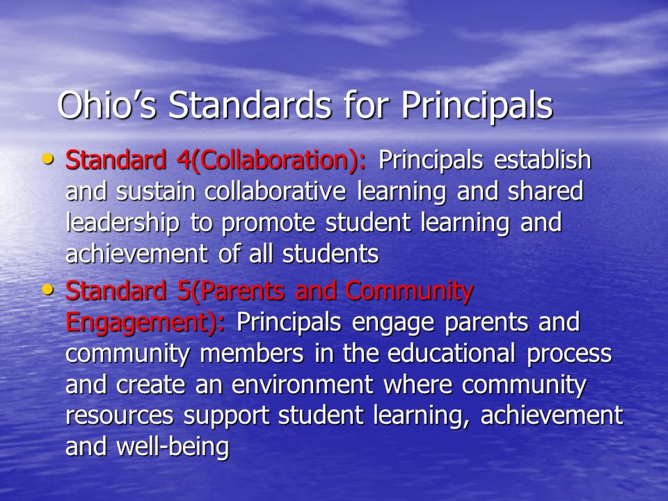 Ohio’s Standards for Principals Standard 4(Collaboration): Principals establish and sustain collaborative learning and shared leadership to promote student learning and achievement of all students Standard 4(Collaboration): Principals establish and sustain collaborative learning and shared leadership to promote student learning and achievement of all students Standard 5(Parents and Community Engagement): Principals engage parents and community members in the educational process and create an environment where community resources support student learning, achievement and well-being Standard 5(Parents and Community Engagement): Principals engage parents and community members in the educational process and create an environment where community resources support student learning, achievement and well-being