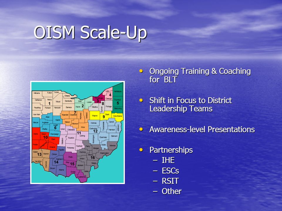 OISM Scale-Up Ongoing Training & Coaching for BLT Ongoing Training & Coaching for BLT Shift in Focus to District Leadership Teams Shift in Focus to District Leadership Teams Awareness-level Presentations Awareness-level Presentations Partnerships Partnerships –IHE –ESCs –RSIT –Other