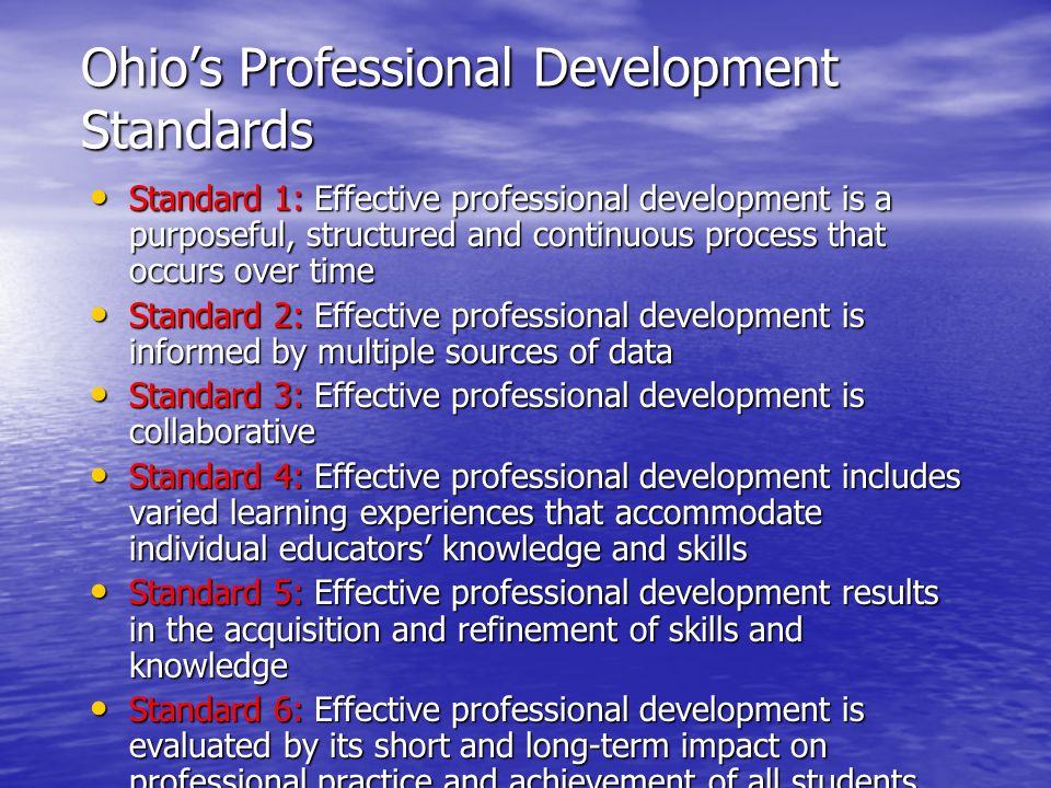 Ohio’s Professional Development Standards Standard 1: Effective professional development is a purposeful, structured and continuous process that occurs over time Standard 1: Effective professional development is a purposeful, structured and continuous process that occurs over time Standard 2: Effective professional development is informed by multiple sources of data Standard 2: Effective professional development is informed by multiple sources of data Standard 3: Effective professional development is collaborative Standard 3: Effective professional development is collaborative Standard 4: Effective professional development includes varied learning experiences that accommodate individual educators’ knowledge and skills Standard 4: Effective professional development includes varied learning experiences that accommodate individual educators’ knowledge and skills Standard 5: Effective professional development results in the acquisition and refinement of skills and knowledge Standard 5: Effective professional development results in the acquisition and refinement of skills and knowledge Standard 6: Effective professional development is evaluated by its short and long-term impact on professional practice and achievement of all students Standard 6: Effective professional development is evaluated by its short and long-term impact on professional practice and achievement of all students