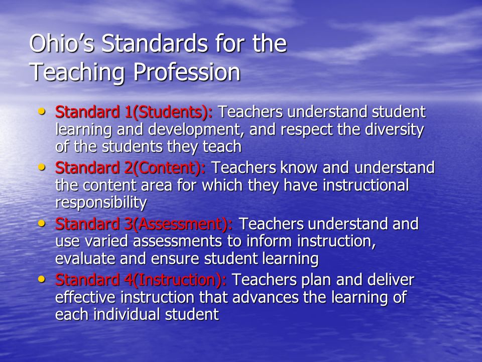 Ohio’s Standards for the Teaching Profession Standard 1(Students): Teachers understand student learning and development, and respect the diversity of the students they teach Standard 1(Students): Teachers understand student learning and development, and respect the diversity of the students they teach Standard 2(Content): Teachers know and understand the content area for which they have instructional responsibility Standard 2(Content): Teachers know and understand the content area for which they have instructional responsibility Standard 3(Assessment): Teachers understand and use varied assessments to inform instruction, evaluate and ensure student learning Standard 3(Assessment): Teachers understand and use varied assessments to inform instruction, evaluate and ensure student learning Standard 4(Instruction): Teachers plan and deliver effective instruction that advances the learning of each individual student Standard 4(Instruction): Teachers plan and deliver effective instruction that advances the learning of each individual student