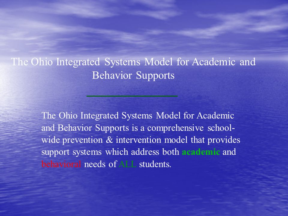 The Ohio Integrated Systems Model for Academic and Behavior Supports The Ohio Integrated Systems Model for Academic and Behavior Supports is a comprehensive school- wide prevention & intervention model that provides support systems which address both academic and behavioral needs of ALL students.