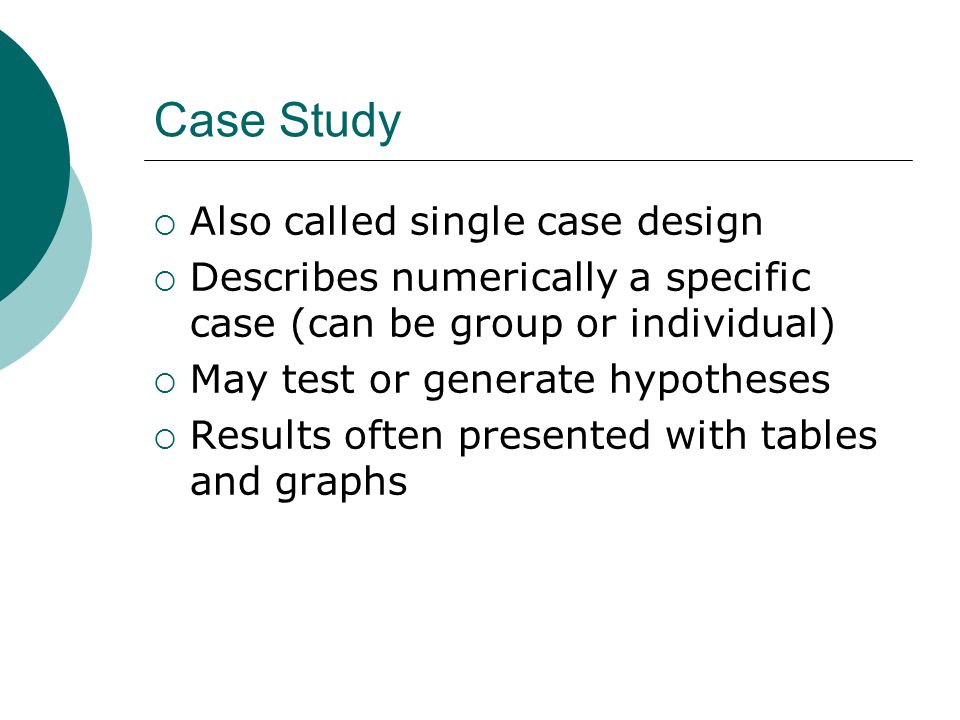 Case Study  Also called single case design  Describes numerically a specific case (can be group or individual)  May test or generate hypotheses  Results often presented with tables and graphs
